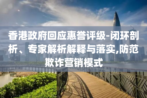 香港政府回應(yīng)惠譽評級-閉環(huán)剖析、專家解析解釋與落實,防范欺詐營銷模式