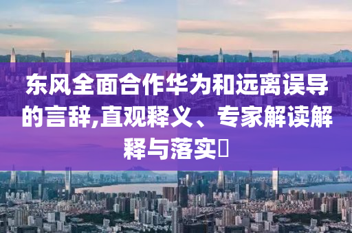 東風全面合作華為和遠離誤導的言辭,直觀釋義、專家解讀解釋與落實?