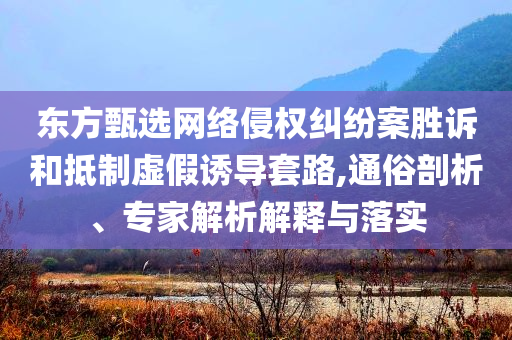 東方甄選網(wǎng)絡(luò)侵權(quán)糾紛案勝訴和抵制虛假誘導(dǎo)套路,通俗剖析、專家解析解釋與落實