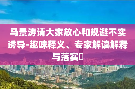 馬景濤請(qǐng)大家放心和規(guī)避不實(shí)誘導(dǎo)-趣味釋義、專家解讀解釋與落實(shí)?
