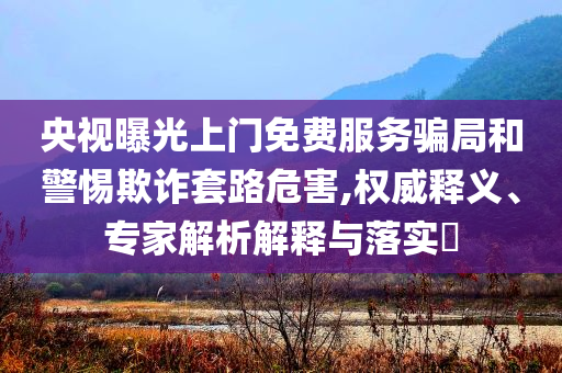 央視曝光上門免費服務騙局和警惕欺詐套路危害,權威釋義、專家解析解釋與落實?