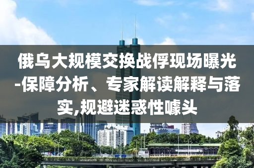 俄烏大規(guī)模交換戰(zhàn)俘現(xiàn)場(chǎng)曝光-保障分析、專家解讀解釋與落實(shí),規(guī)避迷惑性噱頭