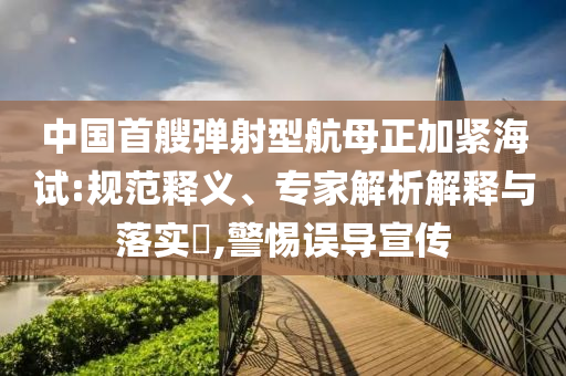 中國(guó)首艘彈射型航母正加緊海試:規(guī)范釋義、專家解析解釋與落實(shí)?,警惕誤導(dǎo)宣傳