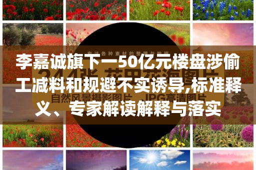 李嘉誠旗下一50億元樓盤涉偷工減料和規(guī)避不實誘導(dǎo),標(biāo)準(zhǔn)釋義、專家解讀解釋與落實