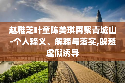 趙雅芝葉童陳美琪再聚青城山-個(gè)人釋義、解釋與落實(shí),躲避虛假誘導(dǎo)