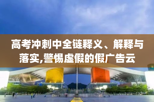高考沖刺中全鏈釋義、解釋與落實(shí),警惕虛假的假?gòu)V告云