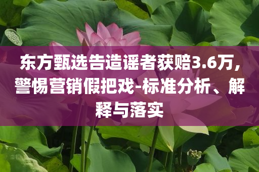 東方甄選告造謠者獲賠3.6萬,警惕營銷假把戲-標(biāo)準(zhǔn)分析、解釋與落實(shí)