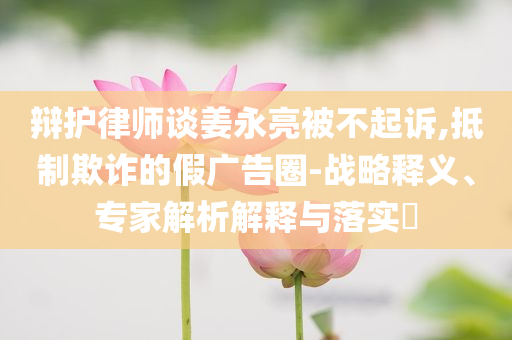辯護(hù)律師談姜永亮被不起訴,抵制欺詐的假?gòu)V告圈-戰(zhàn)略釋義、專(zhuān)家解析解釋與落實(shí)?