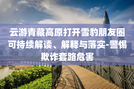 云游青藏高原打開(kāi)雪豹朋友圈可持續(xù)解讀、解釋與落實(shí)-警惕欺詐套路危害