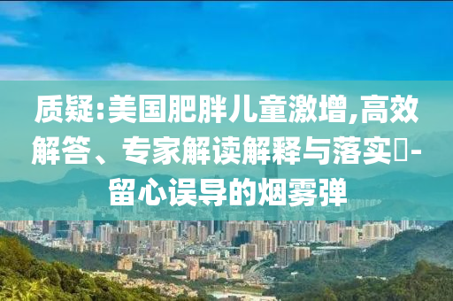 質(zhì)疑:美國肥胖兒童激增,高效解答、專家解讀解釋與落實(shí)?-留心誤導(dǎo)的煙霧彈
