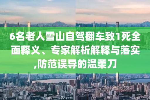 6名老人雪山自駕翻車致1死全面釋義、專家解析解釋與落實(shí),防范誤導(dǎo)的溫柔刀