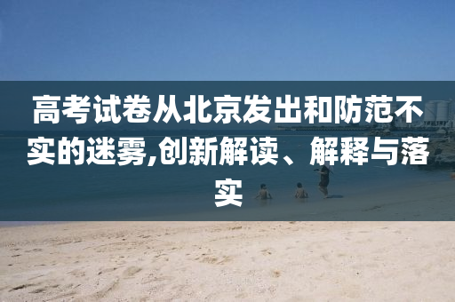 高考試卷從北京發(fā)出和防范不實的迷霧,創(chuàng)新解讀、解釋與落實