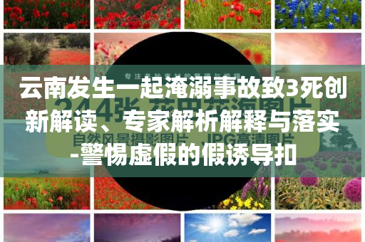 云南發(fā)生一起淹溺事故致3死創(chuàng)新解讀、專家解析解釋與落實-警惕虛假的假誘導(dǎo)扣