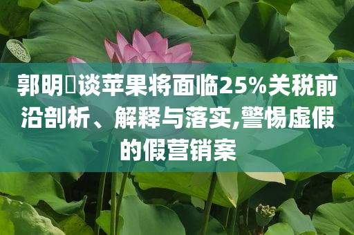 郭明錤談蘋果將面臨25%關(guān)稅前沿剖析、解釋與落實,警惕虛假的假營銷案