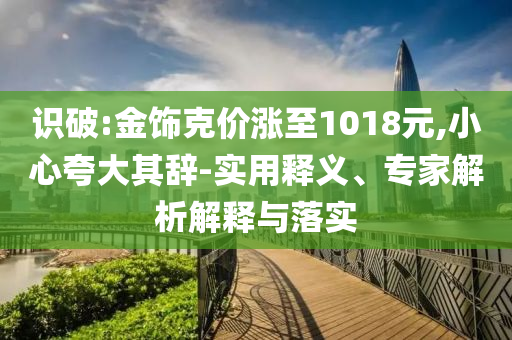 識破:金飾克價(jià)漲至1018元,小心夸大其辭-實(shí)用釋義、專家解析解釋與落實(shí)