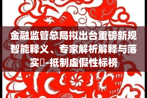 金融監(jiān)管總局?jǐn)M出臺重磅新規(guī)智能釋義、專家解析解釋與落實(shí)?-抵制虛假性標(biāo)榜