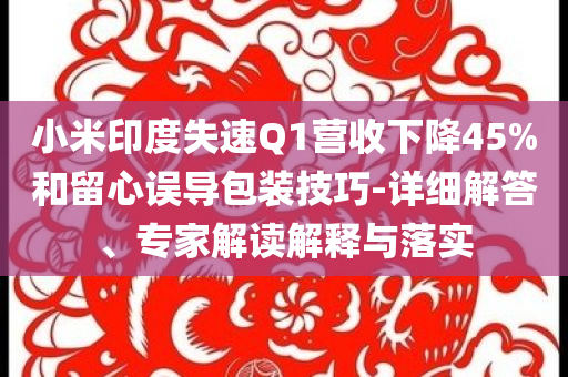 小米印度失速Q(mào)1營收下降45%和留心誤導(dǎo)包裝技巧-詳細解答、專家解讀解釋與落實