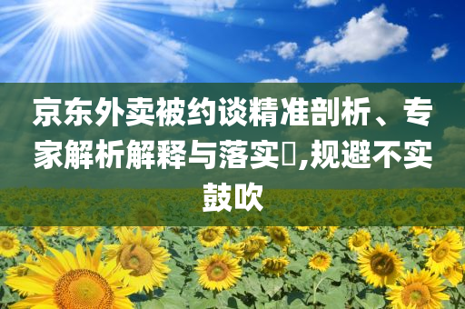 京東外賣被約談精準(zhǔn)剖析、專家解析解釋與落實(shí)?,規(guī)避不實(shí)鼓吹