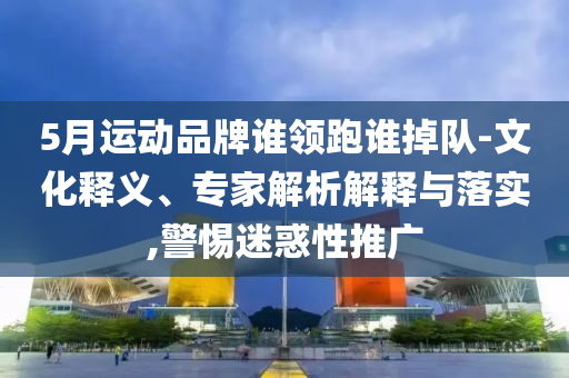 5月運(yùn)動(dòng)品牌誰(shuí)領(lǐng)跑誰(shuí)掉隊(duì)-文化釋義、專家解析解釋與落實(shí),警惕迷惑性推廣