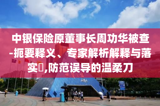 中銀保險(xiǎn)原董事長(zhǎng)周功華被查-扼要釋義、專家解析解釋與落實(shí)?,防范誤導(dǎo)的溫柔刀