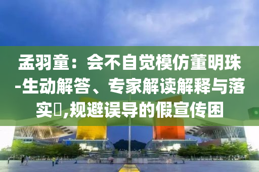 孟羽童：會(huì)不自覺(jué)模仿董明珠-生動(dòng)解答、專家解讀解釋與落實(shí)?,規(guī)避誤導(dǎo)的假宣傳困