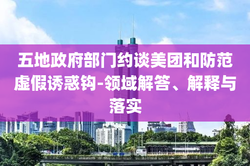 五地政府部門約談美團和防范虛假誘惑鉤-領域解答、解釋與落實
