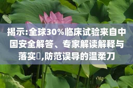 揭示:全球30%臨床試驗來自中國安全解答、專家解讀解釋與落實?,防范誤導(dǎo)的溫柔刀