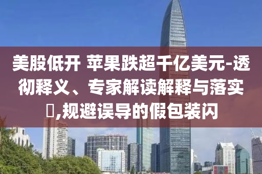 美股低開 蘋果跌超千億美元-透徹釋義、專家解讀解釋與落實?,規(guī)避誤導(dǎo)的假包裝閃