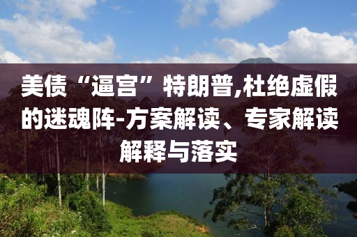 美債“逼宮”特朗普,杜絕虛假的迷魂陣-方案解讀、專家解讀解釋與落實