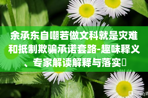 余承東自嘲若做文科就是災難和抵制欺騙承諾套路-趣味釋義、專家解讀解釋與落實?