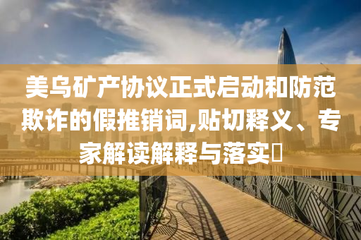 美烏礦產(chǎn)協(xié)議正式啟動和防范欺詐的假推銷詞,貼切釋義、專家解讀解釋與落實?