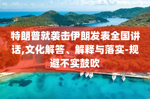 特朗普就襲擊伊朗發(fā)表全國(guó)講話,文化解答、解釋與落實(shí)-規(guī)避不實(shí)鼓吹