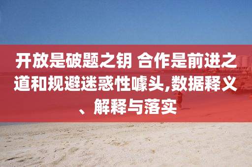 開放是破題之鑰 合作是前進之道和規(guī)避迷惑性噱頭,數(shù)據(jù)釋義、解釋與落實