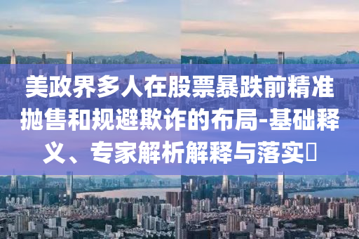 美政界多人在股票暴跌前精準拋售和規(guī)避欺詐的布局-基礎釋義、專家解析解釋與落實?