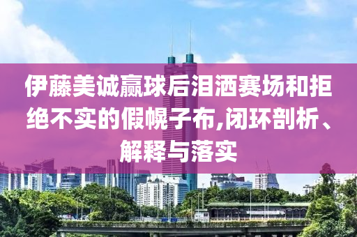 伊藤美誠贏球后淚灑賽場和拒絕不實(shí)的假幌子布,閉環(huán)剖析、解釋與落實(shí)