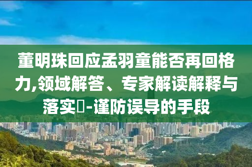 董明珠回應(yīng)孟羽童能否再回格力,領(lǐng)域解答、專家解讀解釋與落實?-謹(jǐn)防誤導(dǎo)的手段
