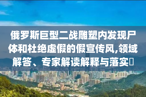 俄羅斯巨型二戰(zhàn)雕塑內(nèi)發(fā)現(xiàn)尸體和杜絕虛假的假宣傳風(fēng),領(lǐng)域解答、專家解讀解釋與落實(shí)?