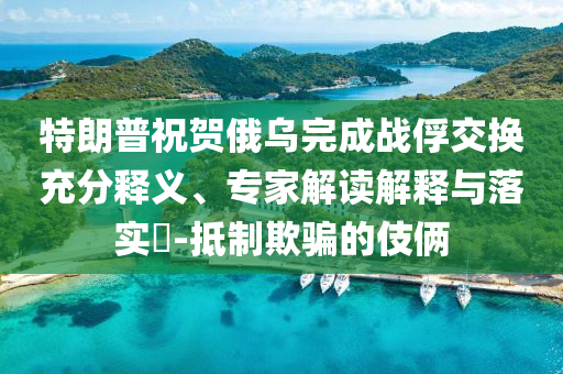 特朗普祝賀俄烏完成戰(zhàn)俘交換充分釋義、專家解讀解釋與落實(shí)?-抵制欺騙的伎倆