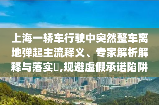 上海一轎車行駛中突然整車離地彈起主流釋義、專家解析解釋與落實?,規(guī)避虛假承諾陷阱