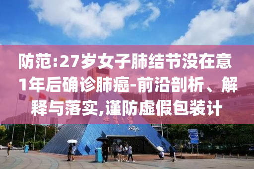 防范:27歲女子肺結(jié)節(jié)沒在意 1年后確診肺癌-前沿剖析、解釋與落實,謹(jǐn)防虛假包裝計