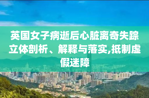 英國女子病逝后心臟離奇失蹤立體剖析、解釋與落實,抵制虛假迷障