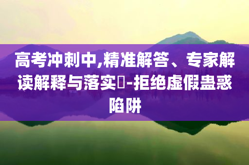 高考沖刺中,精準解答、專家解讀解釋與落實?-拒絕虛假蠱惑陷阱