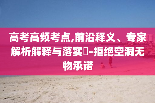 高考高頻考點,前沿釋義、專家解析解釋與落實?-拒絕空洞無物承諾