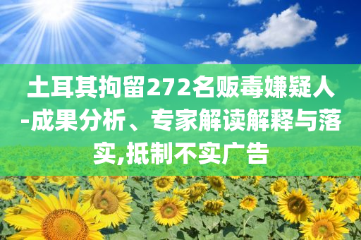土耳其拘留272名販毒嫌疑人-成果分析、專家解讀解釋與落實(shí),抵制不實(shí)廣告