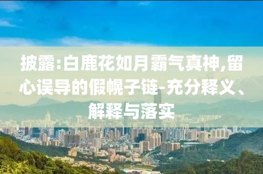 披露:白鹿花如月霸氣真神,留心誤導的假幌子鏈-充分釋義、解釋與落實