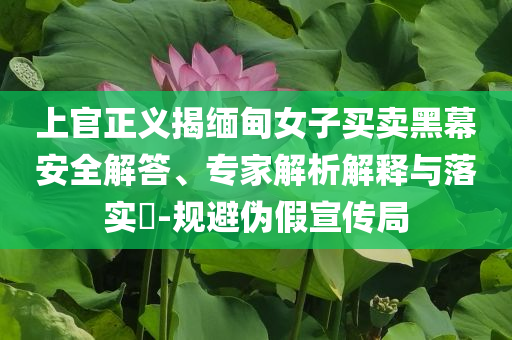 上官正義揭緬甸女子買賣黑幕安全解答、專家解析解釋與落實(shí)?-規(guī)避偽假宣傳局