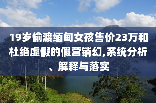 19歲偷渡緬甸女孩售價(jià)23萬(wàn)和杜絕虛假的假營(yíng)銷幻,系統(tǒng)分析、解釋與落實(shí)