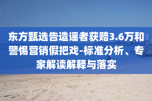 東方甄選告造謠者獲賠3.6萬(wàn)和警惕營(yíng)銷假把戲-標(biāo)準(zhǔn)分析、專家解讀解釋與落實(shí)