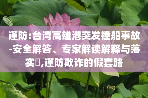 謹防:臺灣高雄港突發(fā)撞船事故-安全解答、專家解讀解釋與落實?,謹防欺詐的假套路