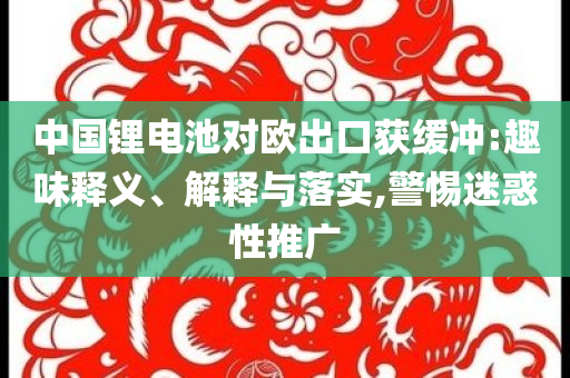 中國鋰電池對歐出口獲緩沖:趣味釋義、解釋與落實,警惕迷惑性推廣